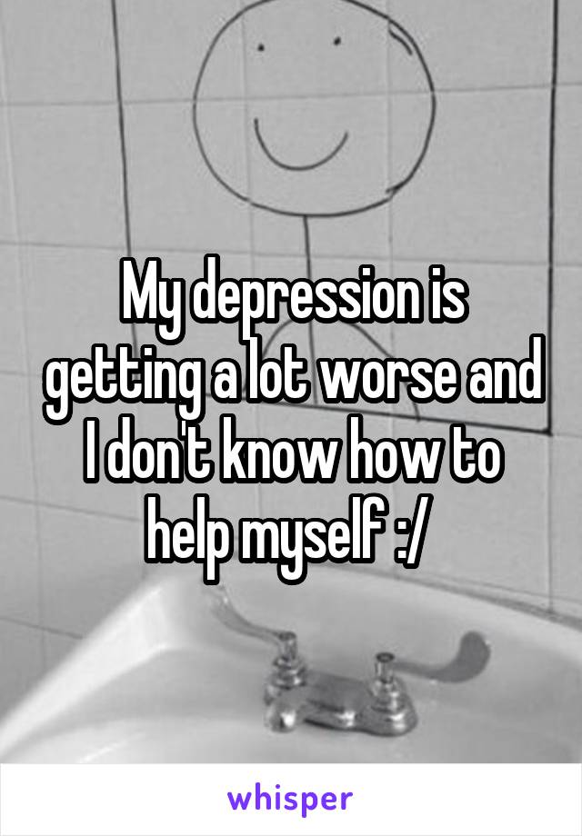 My depression is getting a lot worse and I don't know how to help myself :/ 