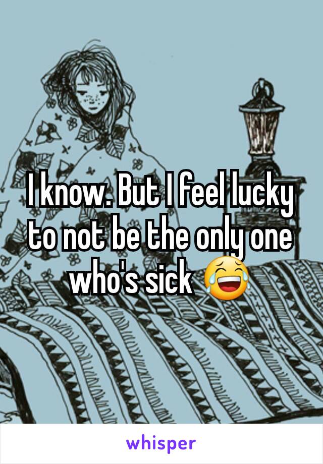I know. But I feel lucky to not be the only one who's sick 😂
