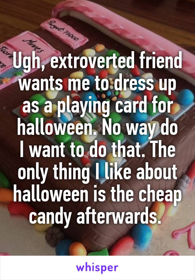 Ugh, extroverted friend wants me to dress up as a playing card for halloween. No way do I want to do that. The only thing I like about halloween is the cheap candy afterwards. 