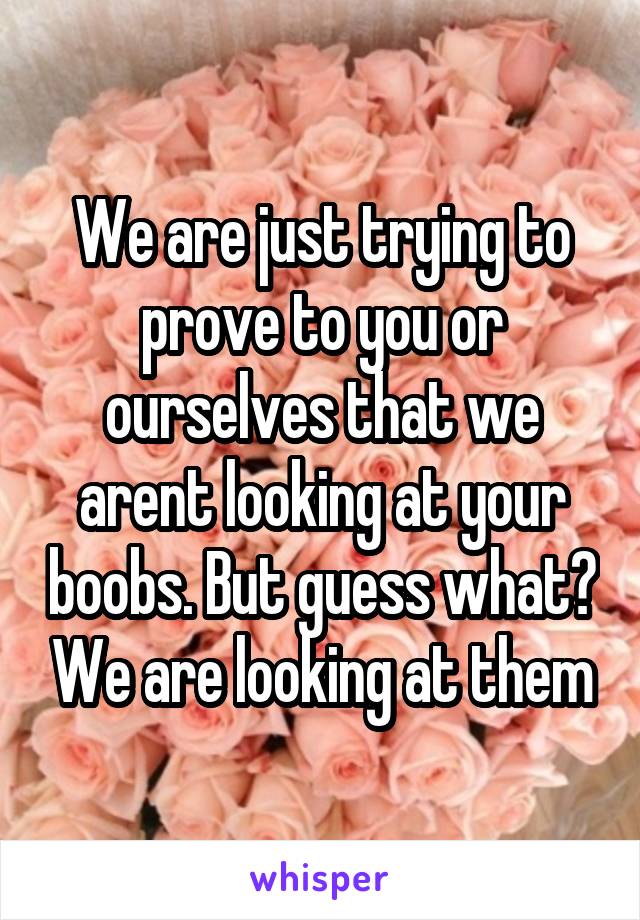 We are just trying to prove to you or ourselves that we arent looking at your boobs. But guess what? We are looking at them