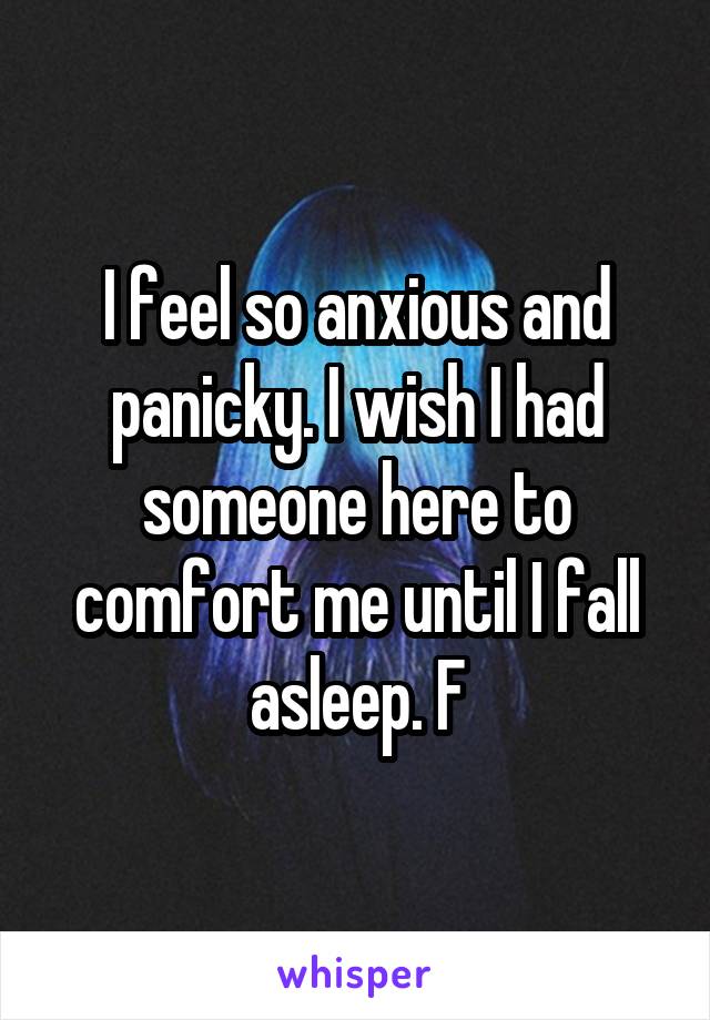 I feel so anxious and panicky. I wish I had someone here to comfort me until I fall asleep. F