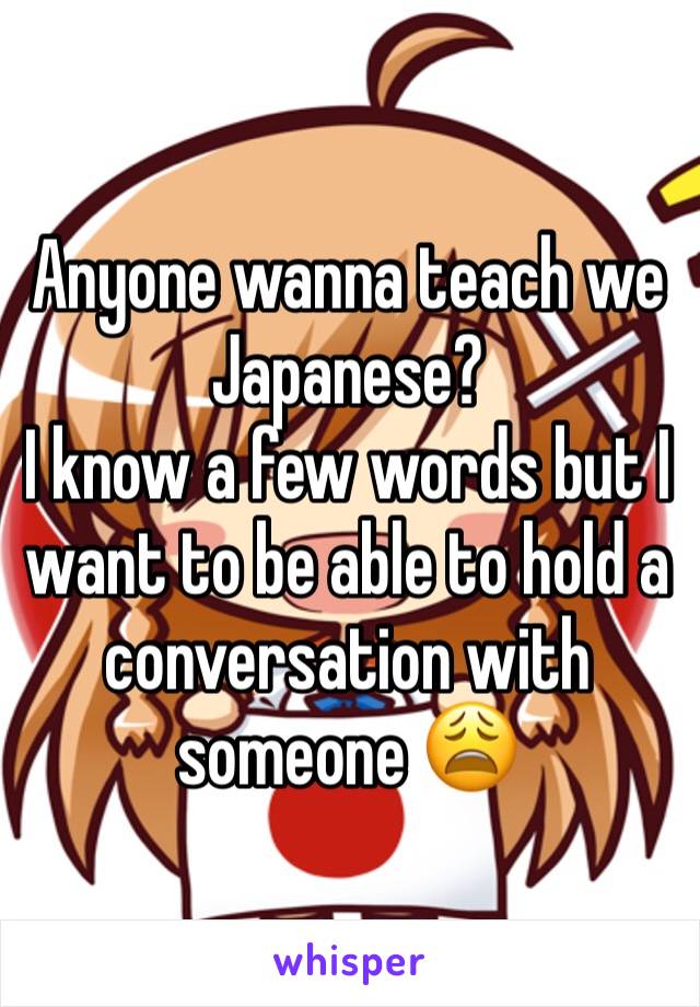 Anyone wanna teach we Japanese? 
I know a few words but I want to be able to hold a conversation with someone 😩