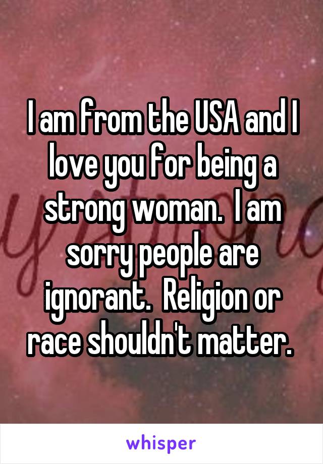 I am from the USA and I love you for being a strong woman.  I am sorry people are ignorant.  Religion or race shouldn't matter. 