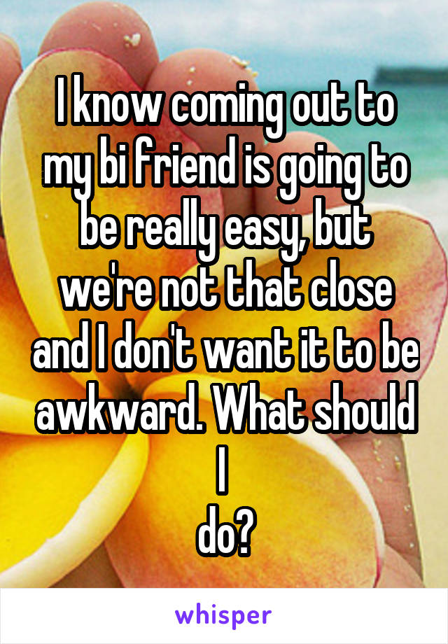 I know coming out to my bi friend is going to be really easy, but we're not that close and I don't want it to be awkward. What should I 
do?