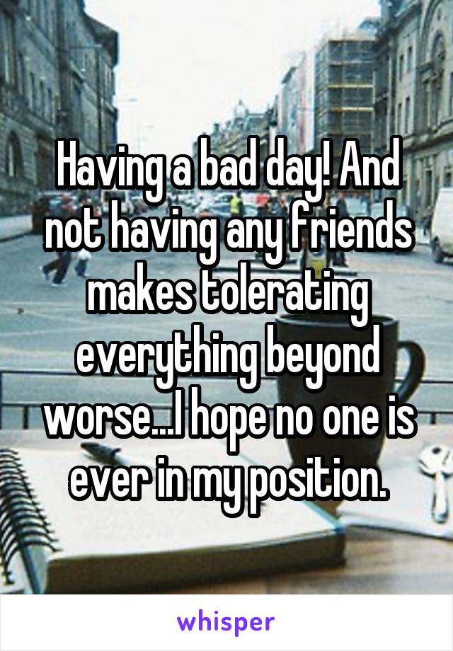 Having a bad day! And not having any friends makes tolerating everything beyond worse...I hope no one is ever in my position.