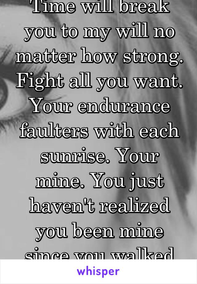 Time will break you to my will no matter how strong. Fight all you want. Your endurance faulters with each sunrise. Your mine. You just haven't realized you been mine since you walked through my door