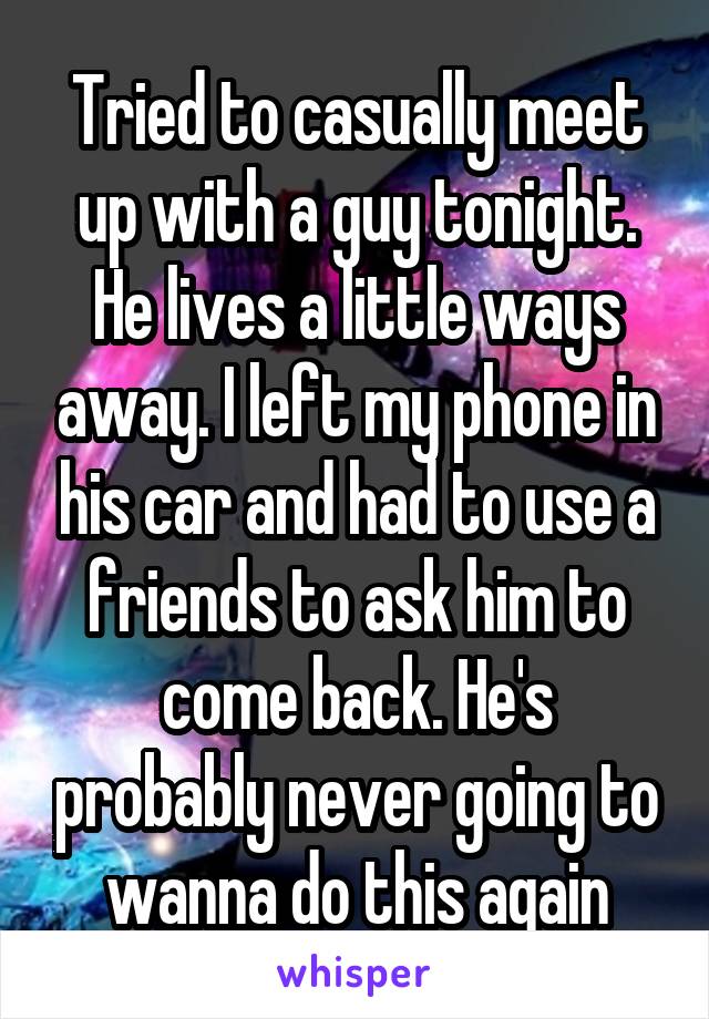 Tried to casually meet up with a guy tonight. He lives a little ways away. I left my phone in his car and had to use a friends to ask him to come back. He's probably never going to wanna do this again