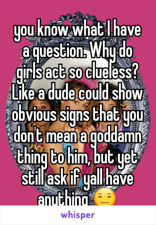 you know what I have a question. Why do girls act so clueless? Like a dude could show obvious signs that you don't mean a goddamn thing to him, but yet still ask if yall have anything 😑