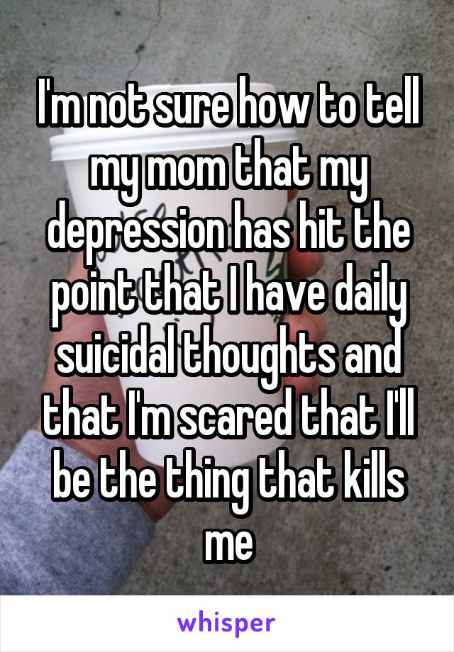 I'm not sure how to tell my mom that my depression has hit the point that I have daily suicidal thoughts and that I'm scared that I'll be the thing that kills me