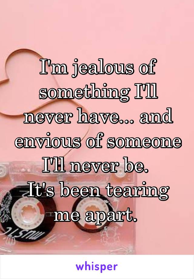 I'm jealous of something I'll never have... and envious of someone I'll never be. 
It's been tearing me apart. 