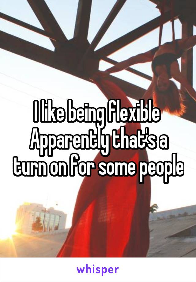 I like being flexible 
Apparently that's a turn on for some people