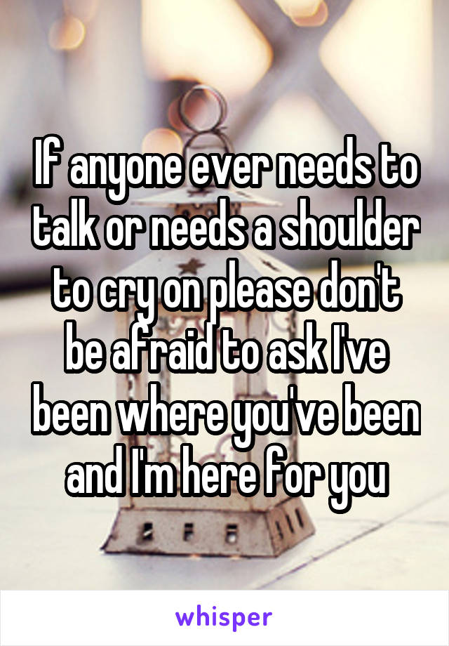 If anyone ever needs to talk or needs a shoulder to cry on please don't be afraid to ask I've been where you've been and I'm here for you