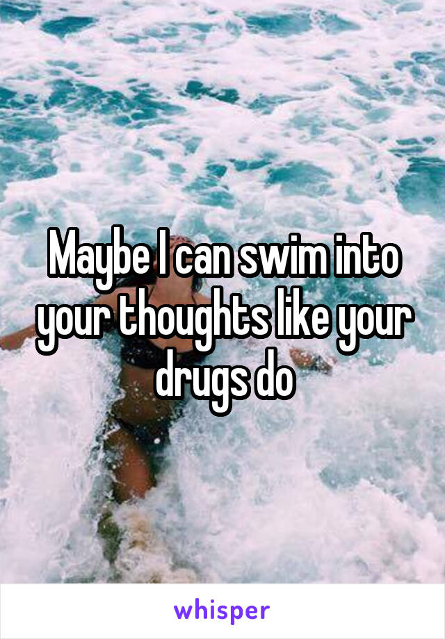 Maybe I can swim into your thoughts like your drugs do