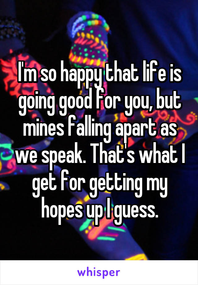 I'm so happy that life is going good for you, but mines falling apart as we speak. That's what I get for getting my hopes up I guess.