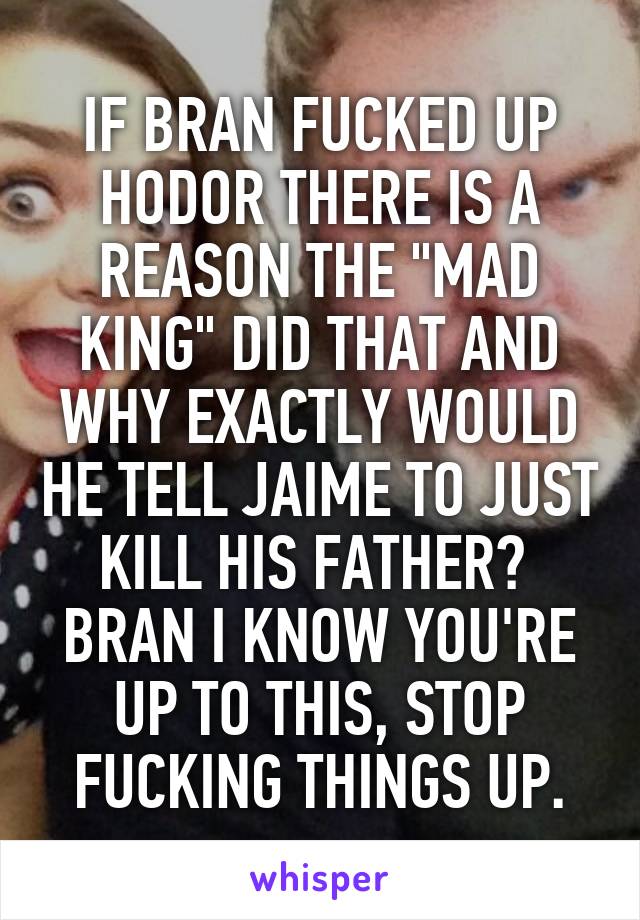 IF BRAN FUCKED UP HODOR THERE IS A REASON THE "MAD KING" DID THAT AND WHY EXACTLY WOULD HE TELL JAIME TO JUST KILL HIS FATHER?  BRAN I KNOW YOU'RE UP TO THIS, STOP FUCKING THINGS UP.