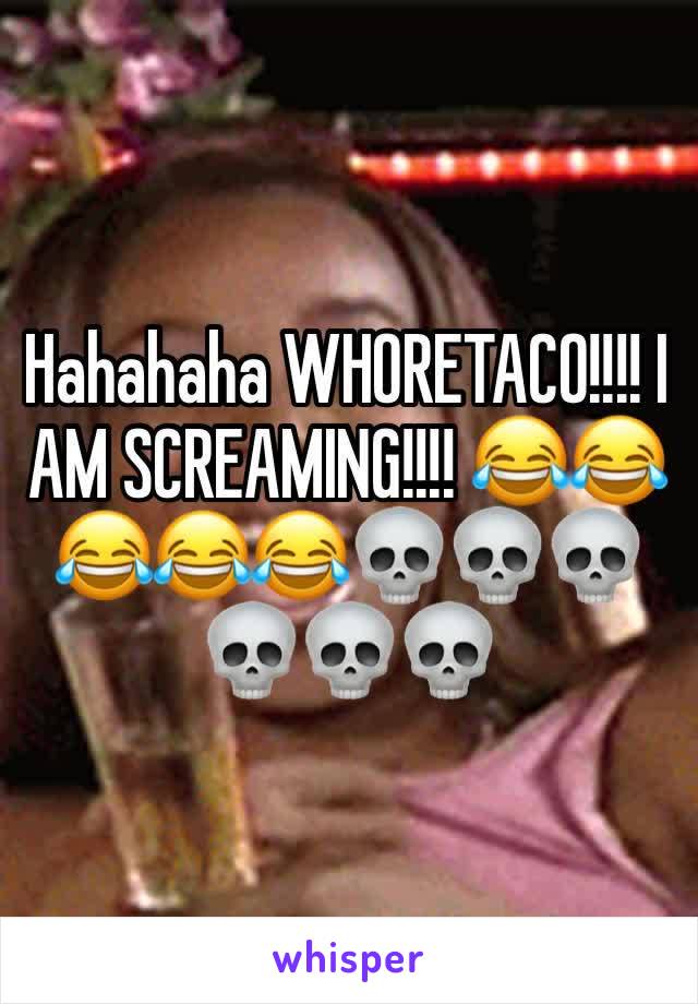 Hahahaha WHORETACO!!!! I AM SCREAMING!!!! 😂😂😂😂😂💀💀💀💀💀💀