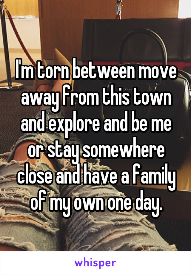 I'm torn between move away from this town and explore and be me or stay somewhere close and have a family of my own one day.