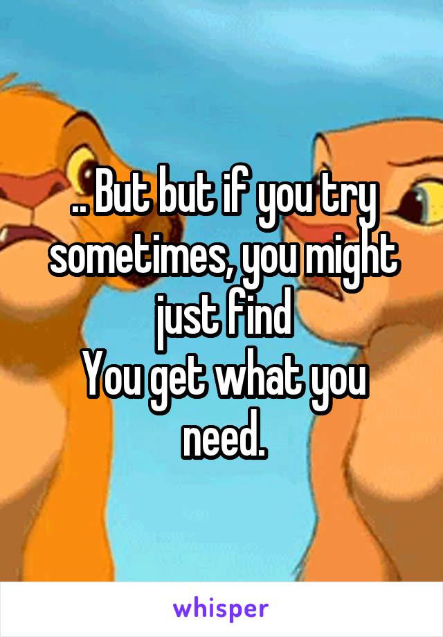 .. But but if you try sometimes, you might just find
You get what you need.