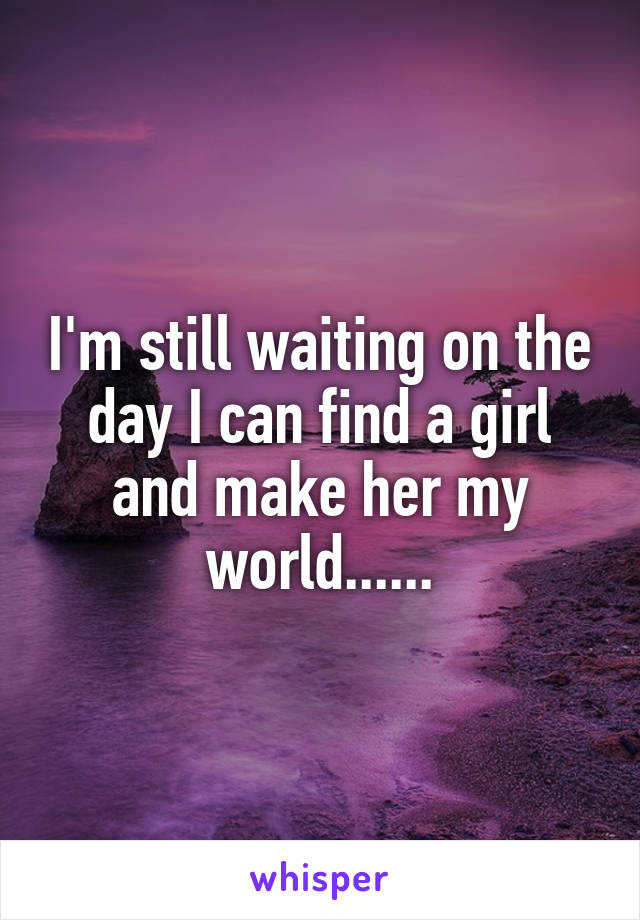 I'm still waiting on the day I can find a girl and make her my world......