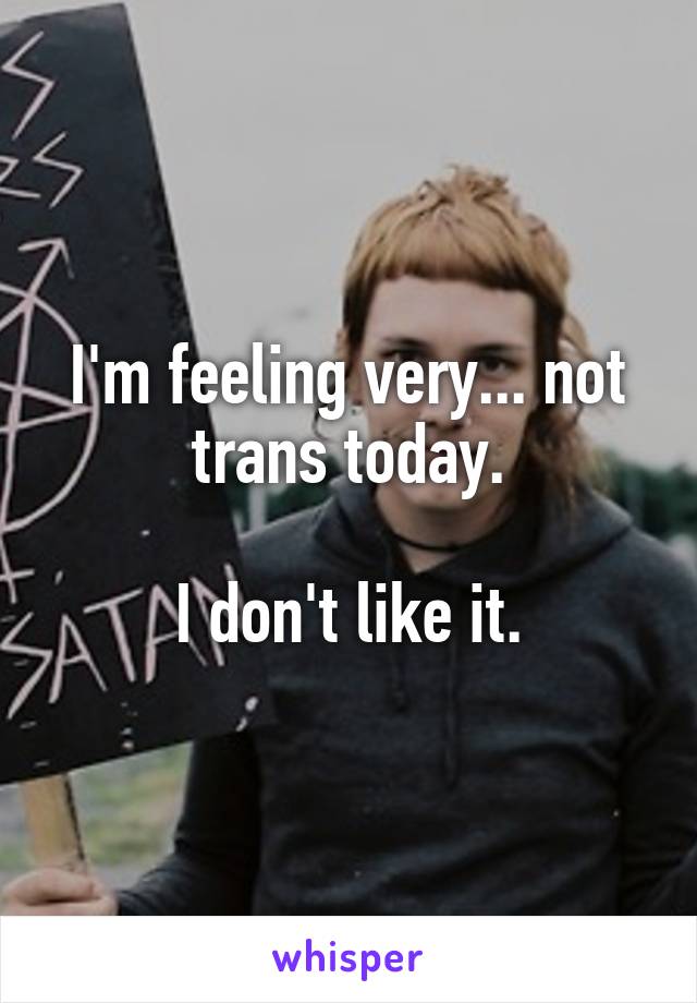 I'm feeling very... not trans today.

I don't like it.