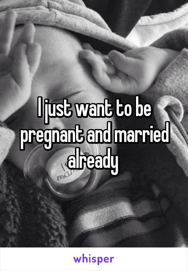 I just want to be pregnant and married already 