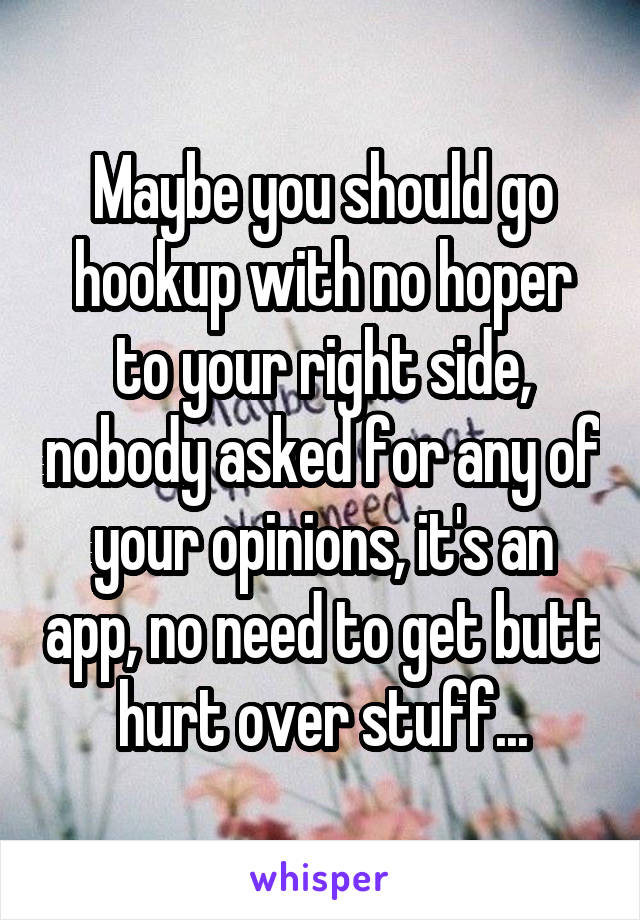 Maybe you should go hookup with no hoper to your right side, nobody asked for any of your opinions, it's an app, no need to get butt hurt over stuff...