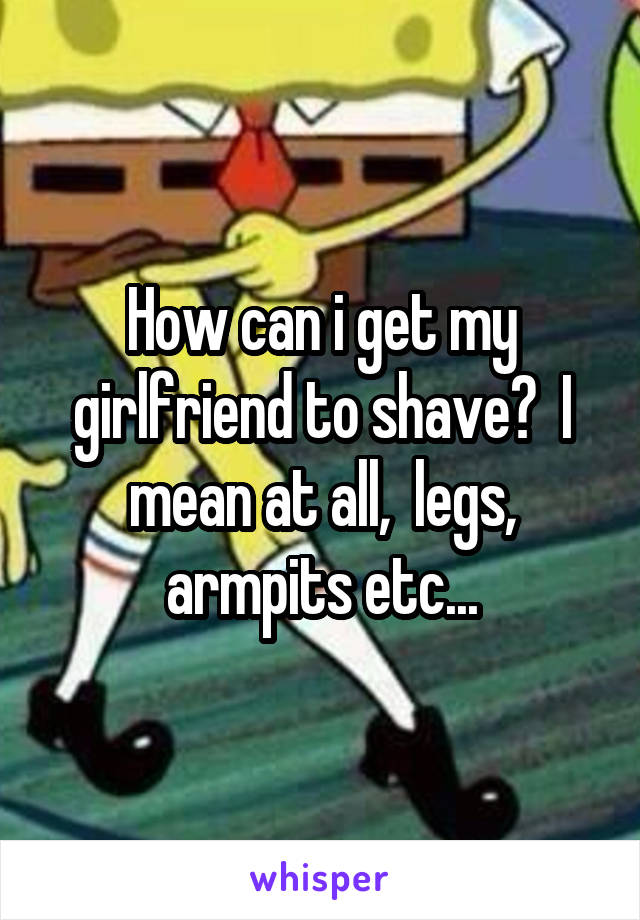 How can i get my girlfriend to shave?  I mean at all,  legs, armpits etc...