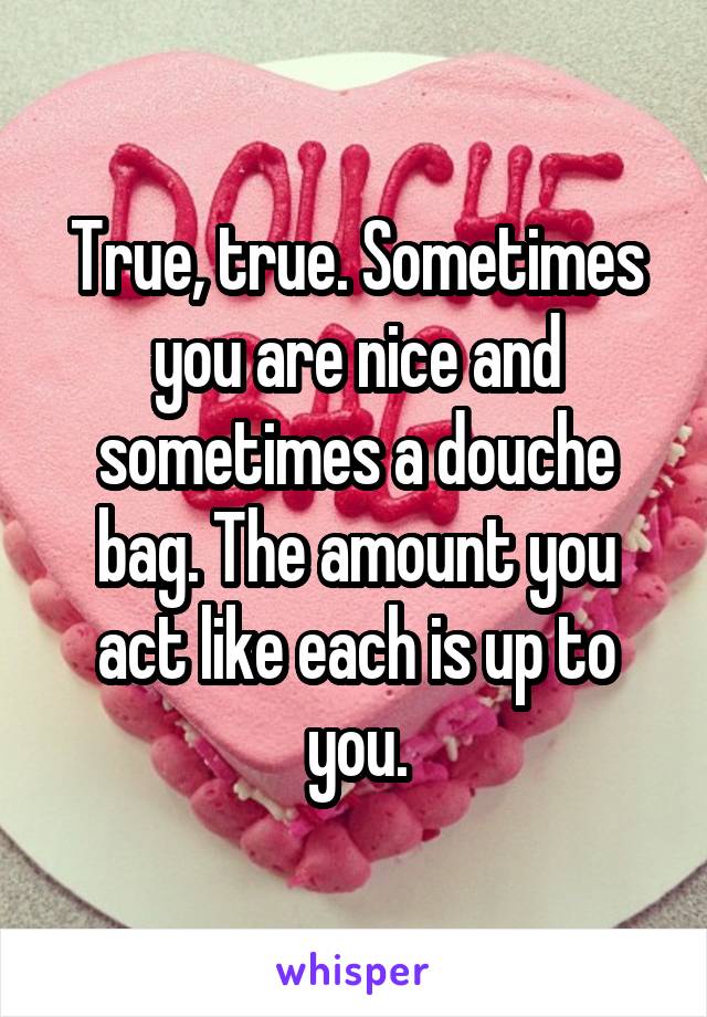 True, true. Sometimes you are nice and sometimes a douche bag. The amount you act like each is up to you.