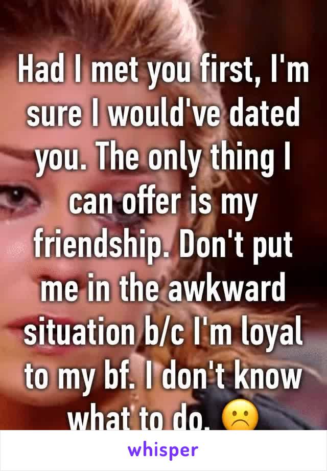 Had I met you first, I'm sure I would've dated you. The only thing I can offer is my friendship. Don't put me in the awkward situation b/c I'm loyal to my bf. I don't know what to do. ☹️