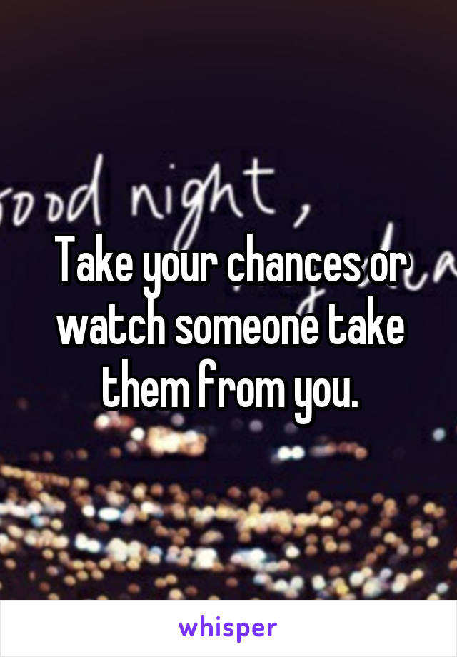 Take your chances or watch someone take them from you.