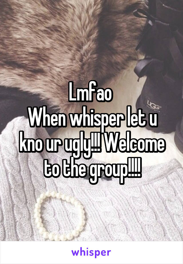 Lmfao 
When whisper let u kno ur ugly!!! Welcome to the group!!!!