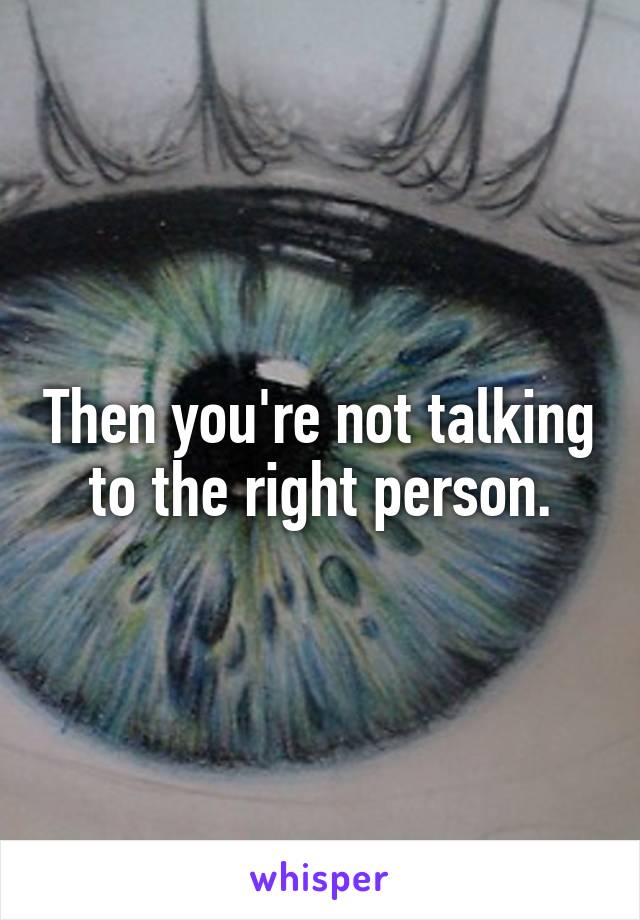 Then you're not talking to the right person.