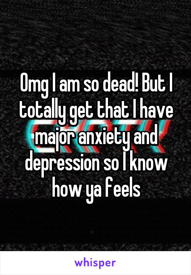 Omg I am so dead! But I totally get that I have major anxiety and depression so I know how ya feels