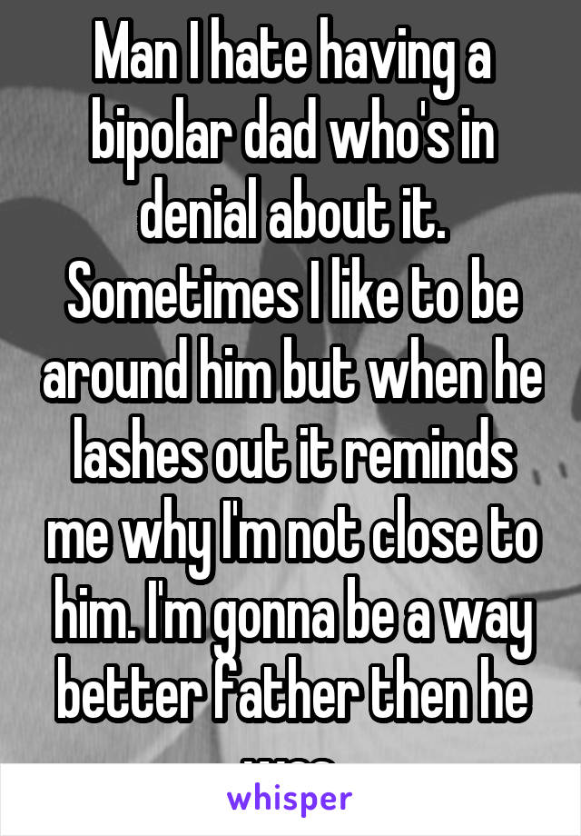 Man I hate having a bipolar dad who's in denial about it. Sometimes I like to be around him but when he lashes out it reminds me why I'm not close to him. I'm gonna be a way better father then he was.