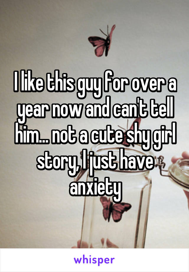 I like this guy for over a year now and can't tell him... not a cute shy girl story, I just have anxiety