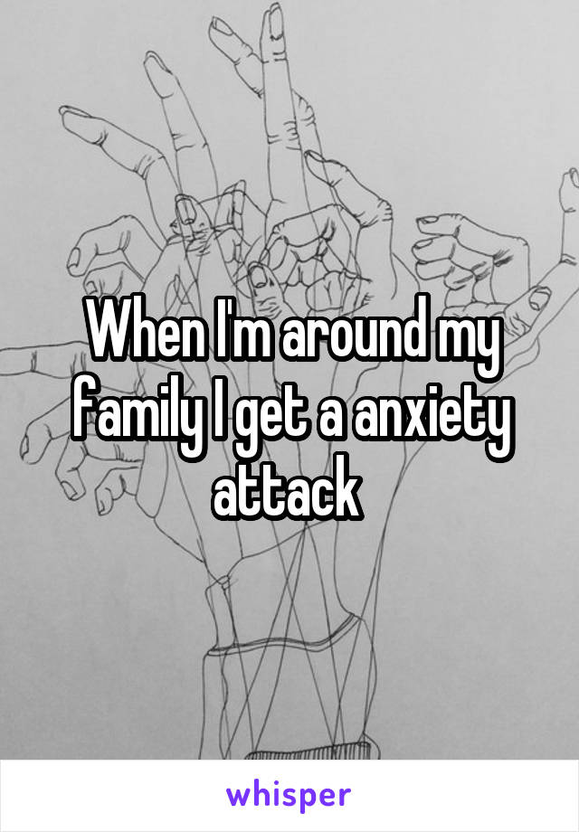 When I'm around my family I get a anxiety attack 