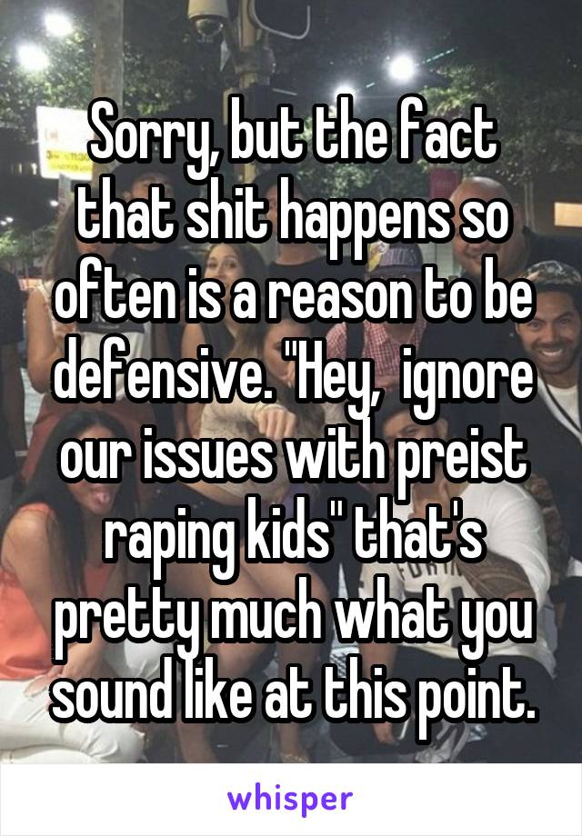 Sorry, but the fact that shit happens so often is a reason to be defensive. "Hey,  ignore our issues with preist raping kids" that's pretty much what you sound like at this point.