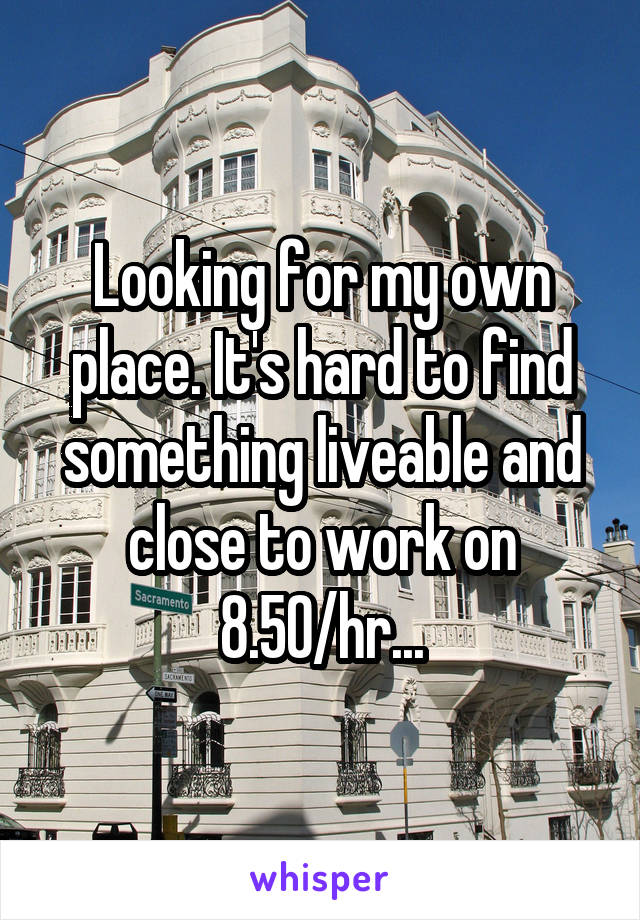 Looking for my own place. It's hard to find something liveable and close to work on 8.50/hr...