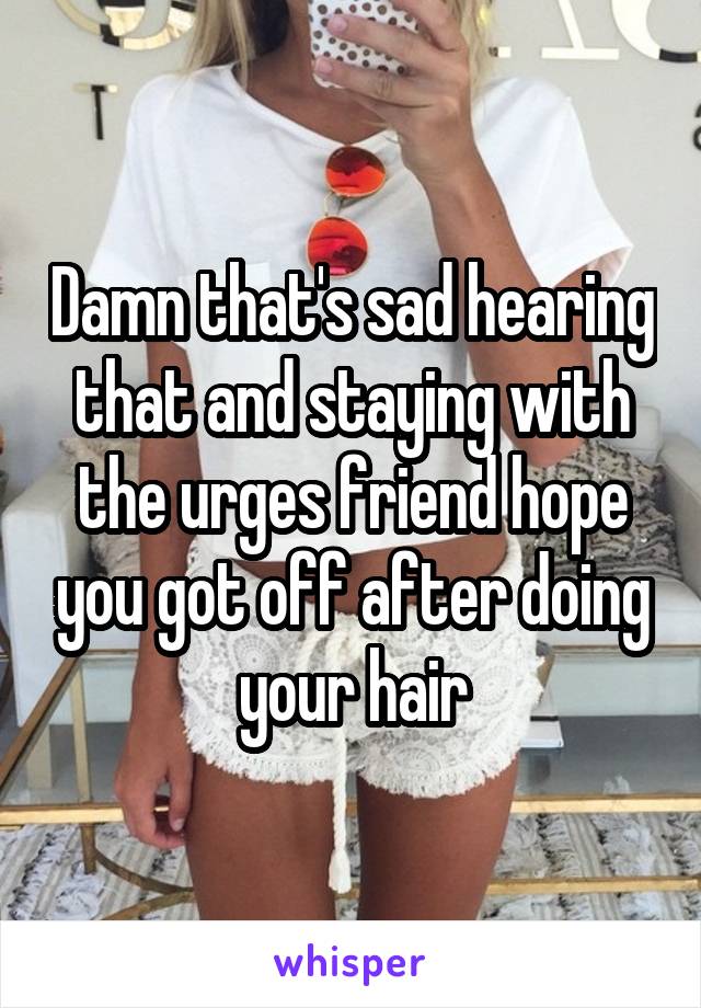 Damn that's sad hearing that and staying with the urges friend hope you got off after doing your hair