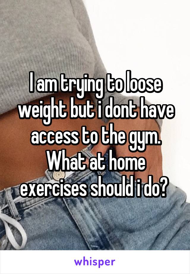 I am trying to loose weight but i dont have access to the gym. What at home exercises should i do? 