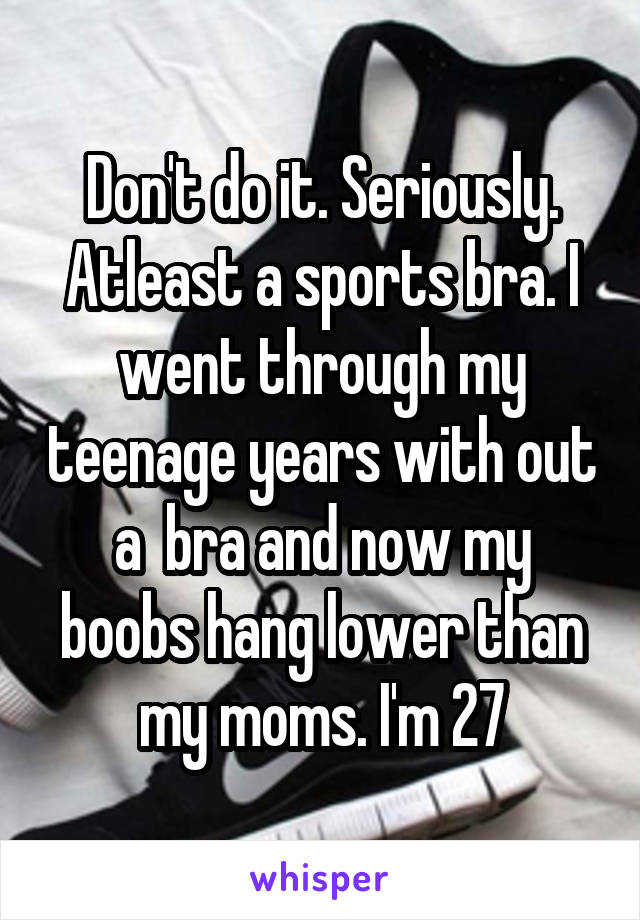 Don't do it. Seriously. Atleast a sports bra. I went through my teenage years with out a  bra and now my boobs hang lower than my moms. I'm 27