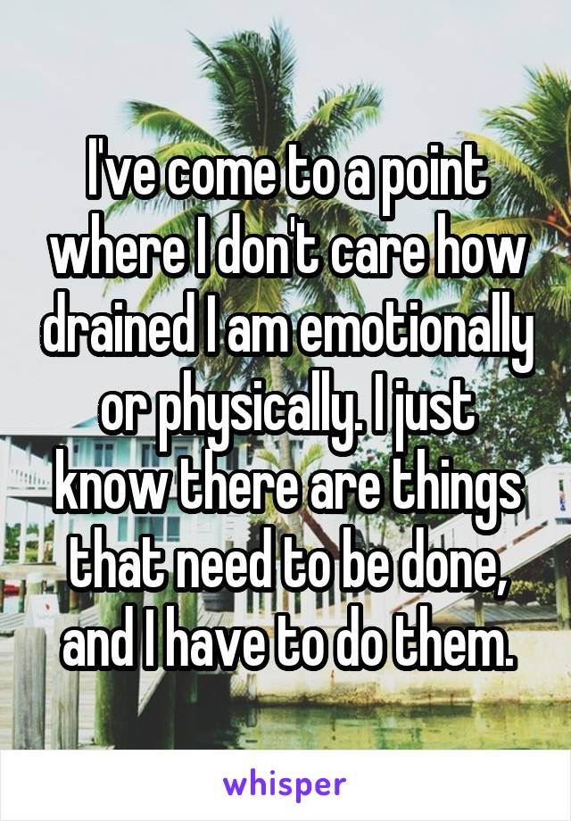 I've come to a point where I don't care how drained I am emotionally or physically. I just know there are things that need to be done, and I have to do them.