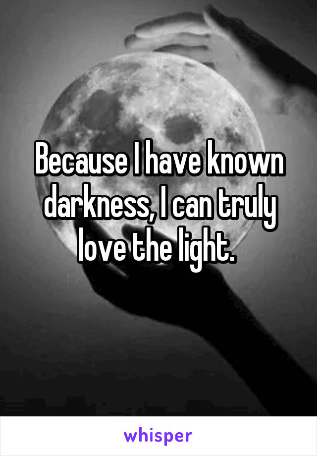 Because I have known darkness, I can truly love the light. 
