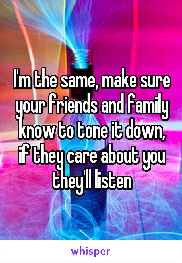 I'm the same, make sure your friends and family know to tone it down, if they care about you they'll listen