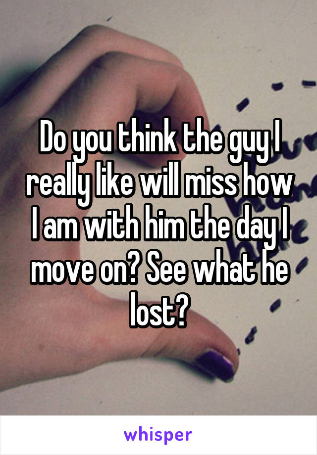 Do you think the guy I really like will miss how I am with him the day I move on? See what he lost?