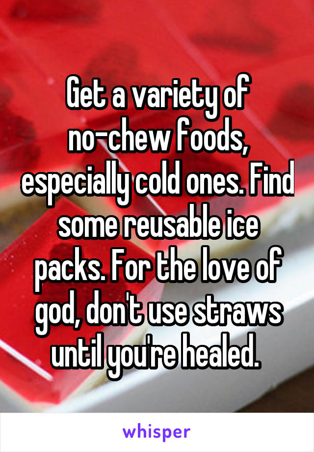 Get a variety of no-chew foods, especially cold ones. Find some reusable ice packs. For the love of god, don't use straws until you're healed. 