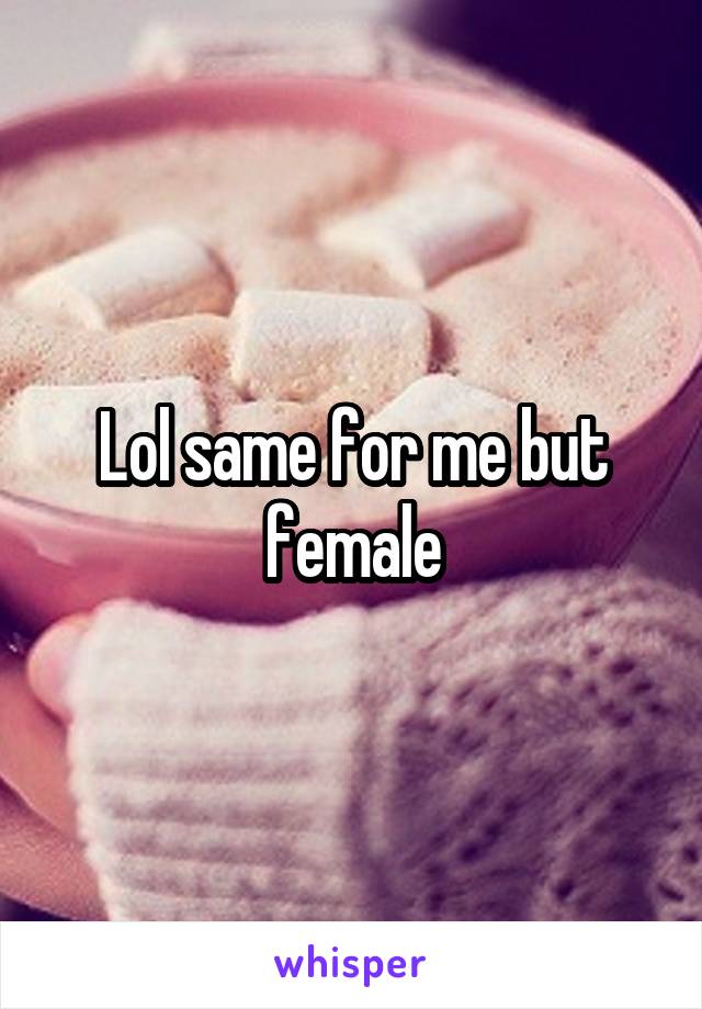 Lol same for me but female