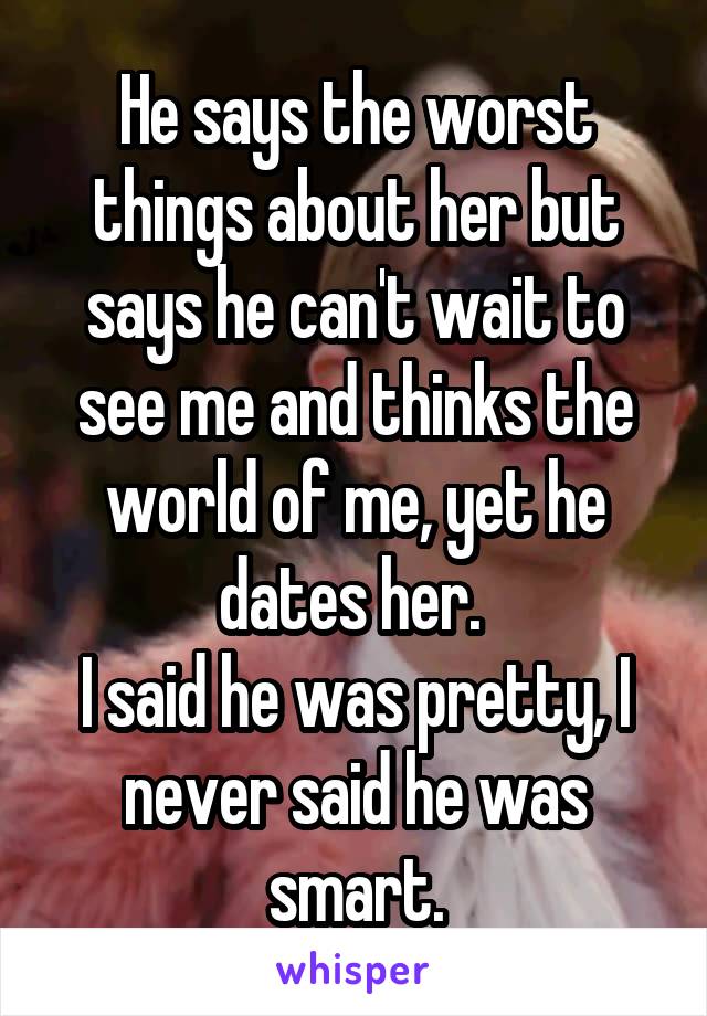 He says the worst things about her but says he can't wait to see me and thinks the world of me, yet he dates her. 
I said he was pretty, I never said he was smart.