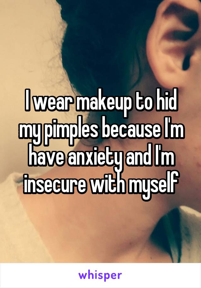 I wear makeup to hid my pimples because I'm have anxiety and I'm insecure with myself