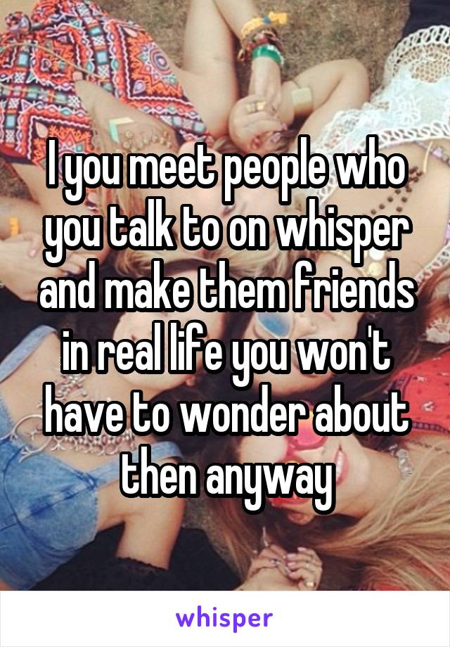 I you meet people who you talk to on whisper and make them friends in real life you won't have to wonder about then anyway